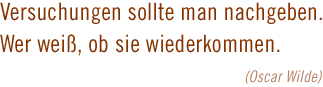 Versuchungen sollte man nachgeben. Wer weiss, ob sie wiederkommen.